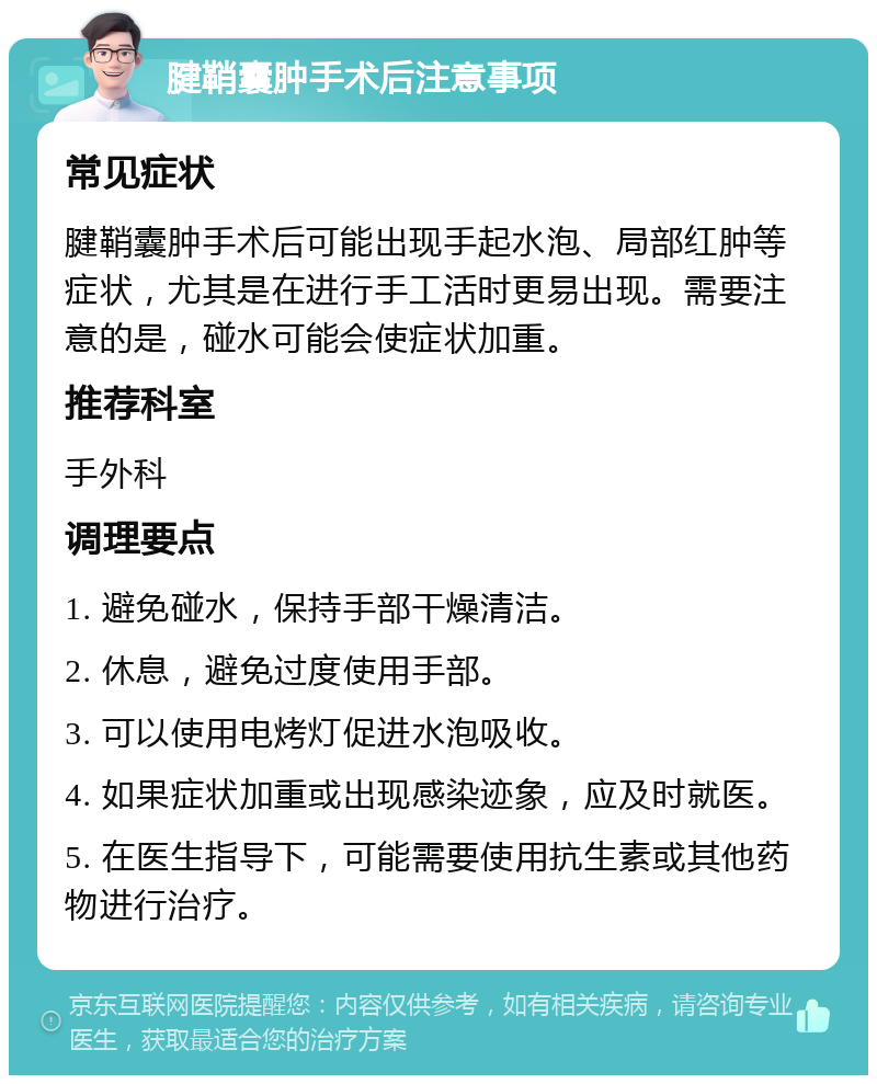 腱鞘囊肿手术后注意事项 常见症状 腱鞘囊肿手术后可能出现手起水泡、局部红肿等症状，尤其是在进行手工活时更易出现。需要注意的是，碰水可能会使症状加重。 推荐科室 手外科 调理要点 1. 避免碰水，保持手部干燥清洁。 2. 休息，避免过度使用手部。 3. 可以使用电烤灯促进水泡吸收。 4. 如果症状加重或出现感染迹象，应及时就医。 5. 在医生指导下，可能需要使用抗生素或其他药物进行治疗。