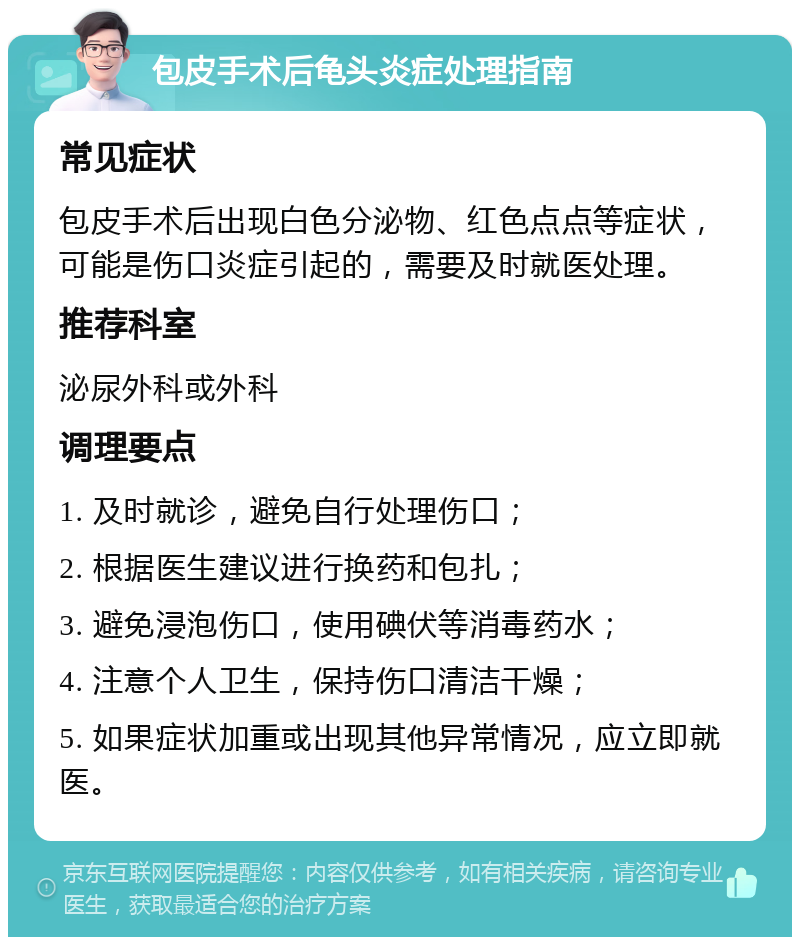 包皮手术后龟头炎症处理指南 常见症状 包皮手术后出现白色分泌物、红色点点等症状，可能是伤口炎症引起的，需要及时就医处理。 推荐科室 泌尿外科或外科 调理要点 1. 及时就诊，避免自行处理伤口； 2. 根据医生建议进行换药和包扎； 3. 避免浸泡伤口，使用碘伏等消毒药水； 4. 注意个人卫生，保持伤口清洁干燥； 5. 如果症状加重或出现其他异常情况，应立即就医。