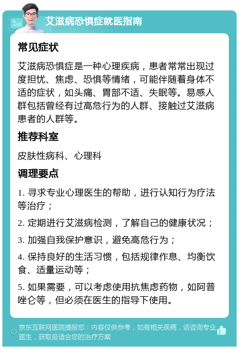 艾滋病恐惧症就医指南 常见症状 艾滋病恐惧症是一种心理疾病，患者常常出现过度担忧、焦虑、恐惧等情绪，可能伴随着身体不适的症状，如头痛、胃部不适、失眠等。易感人群包括曾经有过高危行为的人群、接触过艾滋病患者的人群等。 推荐科室 皮肤性病科、心理科 调理要点 1. 寻求专业心理医生的帮助，进行认知行为疗法等治疗； 2. 定期进行艾滋病检测，了解自己的健康状况； 3. 加强自我保护意识，避免高危行为； 4. 保持良好的生活习惯，包括规律作息、均衡饮食、适量运动等； 5. 如果需要，可以考虑使用抗焦虑药物，如阿普唑仑等，但必须在医生的指导下使用。