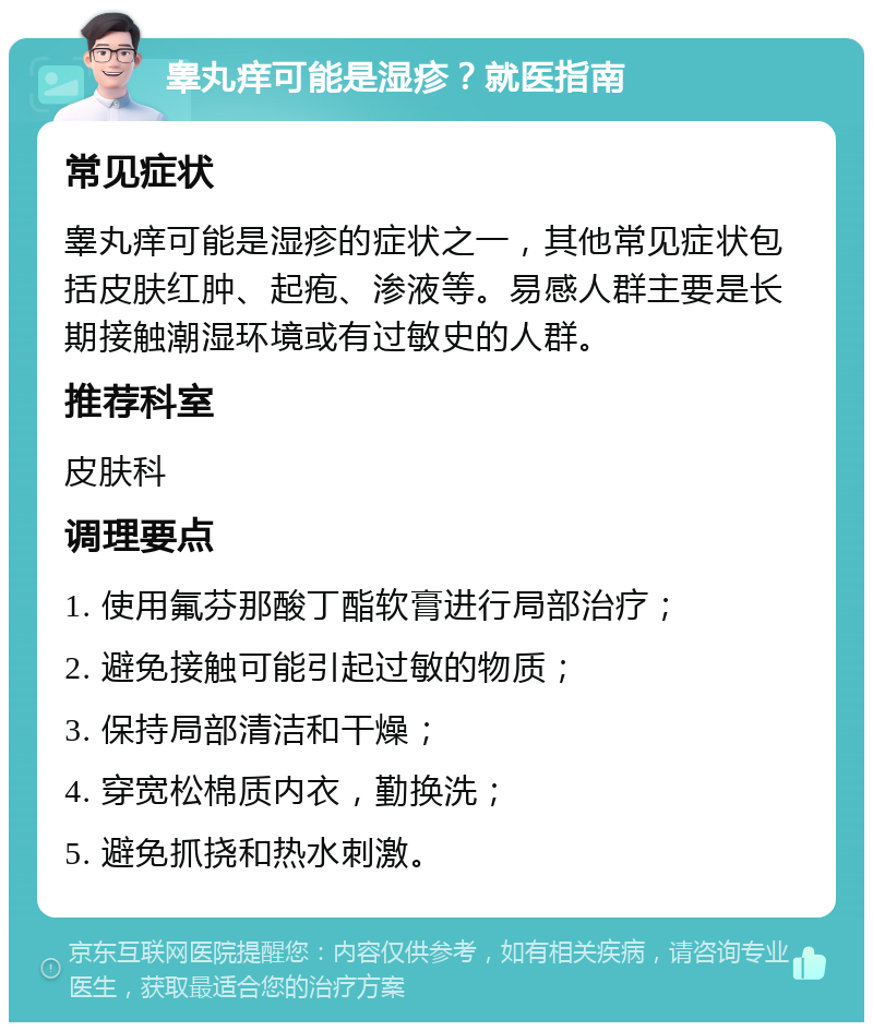 睾丸痒可能是湿疹？就医指南 常见症状 睾丸痒可能是湿疹的症状之一，其他常见症状包括皮肤红肿、起疱、渗液等。易感人群主要是长期接触潮湿环境或有过敏史的人群。 推荐科室 皮肤科 调理要点 1. 使用氟芬那酸丁酯软膏进行局部治疗； 2. 避免接触可能引起过敏的物质； 3. 保持局部清洁和干燥； 4. 穿宽松棉质内衣，勤换洗； 5. 避免抓挠和热水刺激。