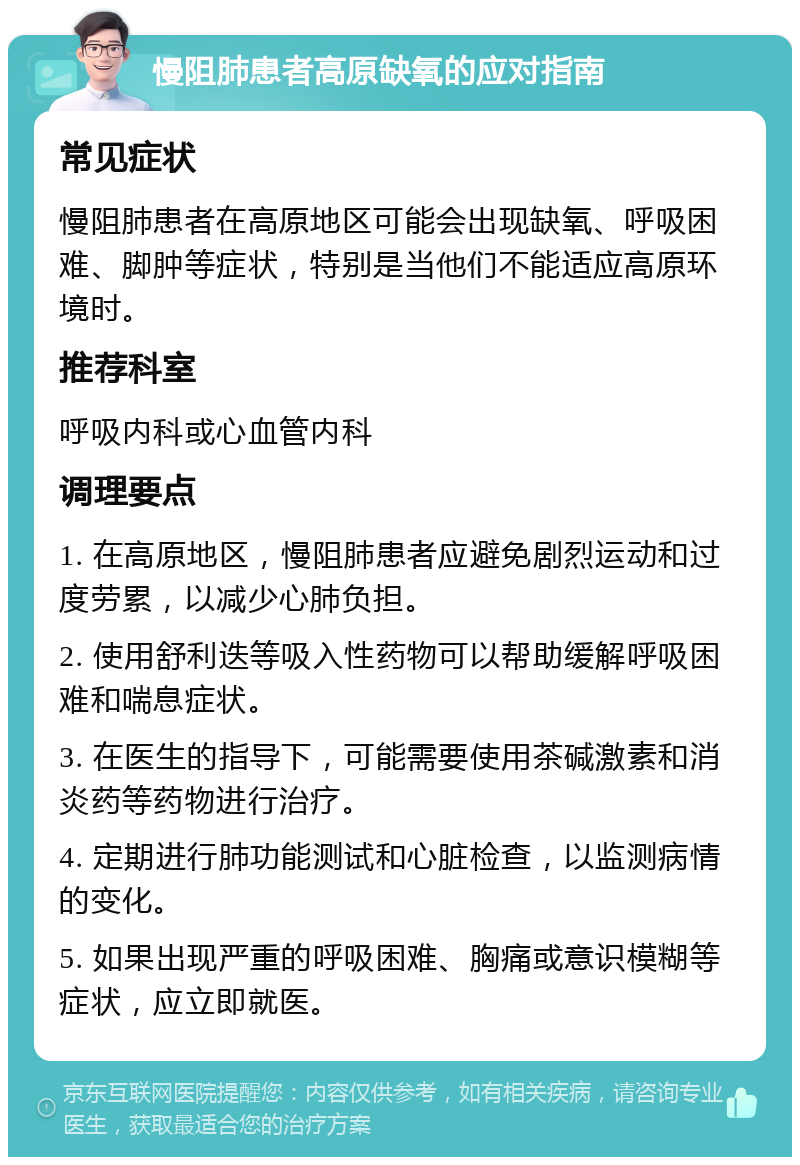 慢阻肺患者高原缺氧的应对指南 常见症状 慢阻肺患者在高原地区可能会出现缺氧、呼吸困难、脚肿等症状，特别是当他们不能适应高原环境时。 推荐科室 呼吸内科或心血管内科 调理要点 1. 在高原地区，慢阻肺患者应避免剧烈运动和过度劳累，以减少心肺负担。 2. 使用舒利迭等吸入性药物可以帮助缓解呼吸困难和喘息症状。 3. 在医生的指导下，可能需要使用茶碱激素和消炎药等药物进行治疗。 4. 定期进行肺功能测试和心脏检查，以监测病情的变化。 5. 如果出现严重的呼吸困难、胸痛或意识模糊等症状，应立即就医。