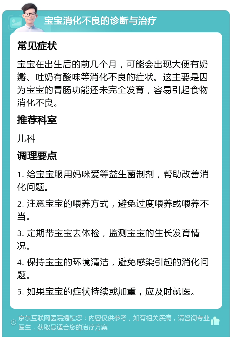 宝宝消化不良的诊断与治疗 常见症状 宝宝在出生后的前几个月，可能会出现大便有奶瓣、吐奶有酸味等消化不良的症状。这主要是因为宝宝的胃肠功能还未完全发育，容易引起食物消化不良。 推荐科室 儿科 调理要点 1. 给宝宝服用妈咪爱等益生菌制剂，帮助改善消化问题。 2. 注意宝宝的喂养方式，避免过度喂养或喂养不当。 3. 定期带宝宝去体检，监测宝宝的生长发育情况。 4. 保持宝宝的环境清洁，避免感染引起的消化问题。 5. 如果宝宝的症状持续或加重，应及时就医。