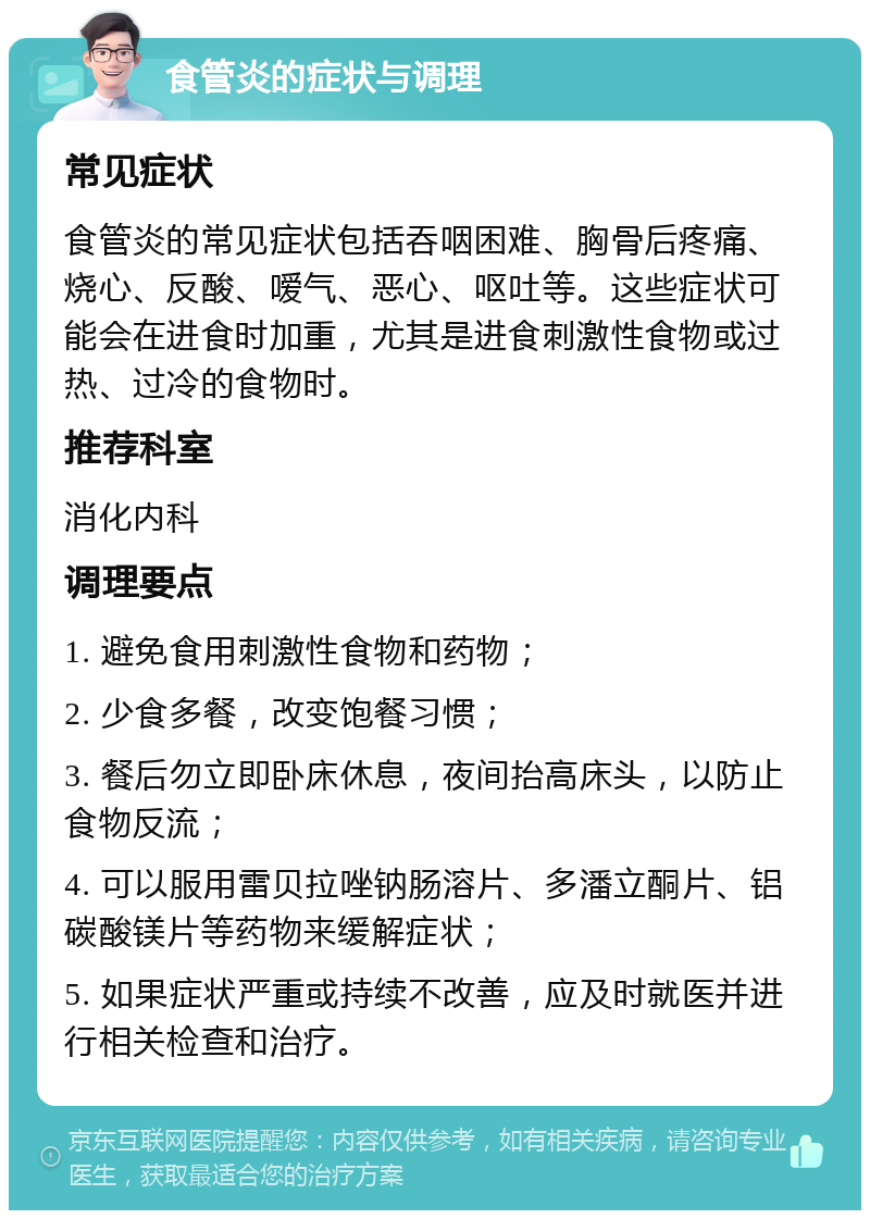 食管炎的症状与调理 常见症状 食管炎的常见症状包括吞咽困难、胸骨后疼痛、烧心、反酸、嗳气、恶心、呕吐等。这些症状可能会在进食时加重，尤其是进食刺激性食物或过热、过冷的食物时。 推荐科室 消化内科 调理要点 1. 避免食用刺激性食物和药物； 2. 少食多餐，改变饱餐习惯； 3. 餐后勿立即卧床休息，夜间抬高床头，以防止食物反流； 4. 可以服用雷贝拉唑钠肠溶片、多潘立酮片、铝碳酸镁片等药物来缓解症状； 5. 如果症状严重或持续不改善，应及时就医并进行相关检查和治疗。