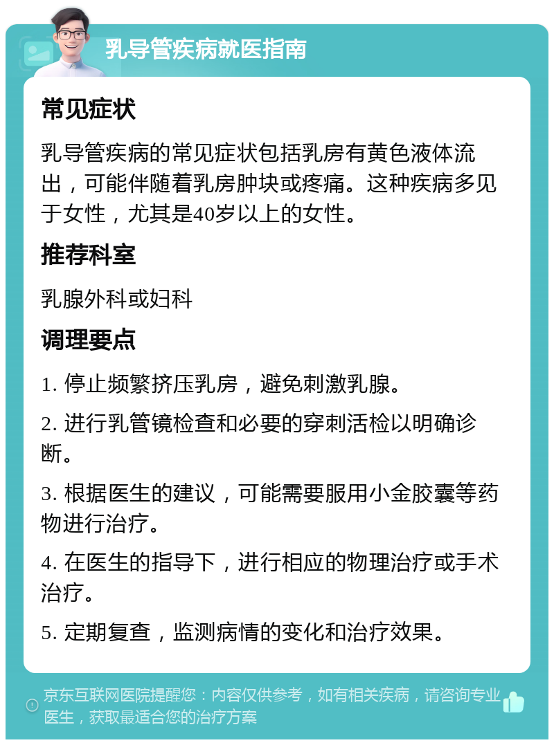 乳导管疾病就医指南 常见症状 乳导管疾病的常见症状包括乳房有黄色液体流出，可能伴随着乳房肿块或疼痛。这种疾病多见于女性，尤其是40岁以上的女性。 推荐科室 乳腺外科或妇科 调理要点 1. 停止频繁挤压乳房，避免刺激乳腺。 2. 进行乳管镜检查和必要的穿刺活检以明确诊断。 3. 根据医生的建议，可能需要服用小金胶囊等药物进行治疗。 4. 在医生的指导下，进行相应的物理治疗或手术治疗。 5. 定期复查，监测病情的变化和治疗效果。