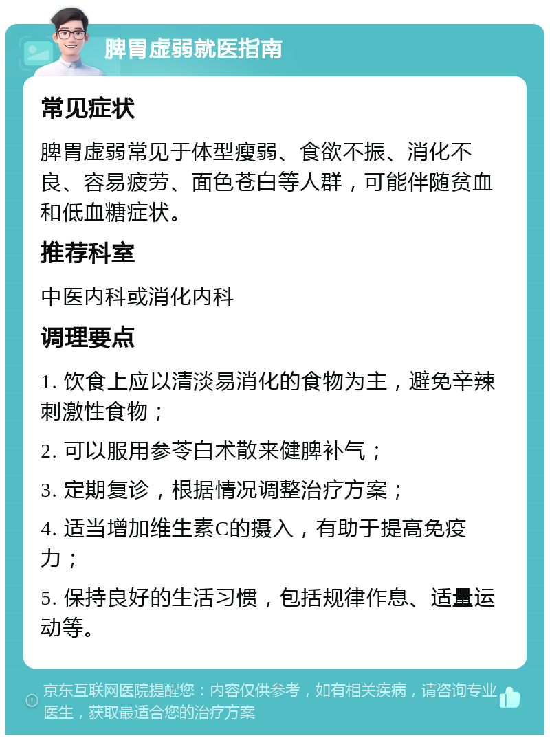 脾胃虚弱就医指南 常见症状 脾胃虚弱常见于体型瘦弱、食欲不振、消化不良、容易疲劳、面色苍白等人群，可能伴随贫血和低血糖症状。 推荐科室 中医内科或消化内科 调理要点 1. 饮食上应以清淡易消化的食物为主，避免辛辣刺激性食物； 2. 可以服用参苓白术散来健脾补气； 3. 定期复诊，根据情况调整治疗方案； 4. 适当增加维生素C的摄入，有助于提高免疫力； 5. 保持良好的生活习惯，包括规律作息、适量运动等。