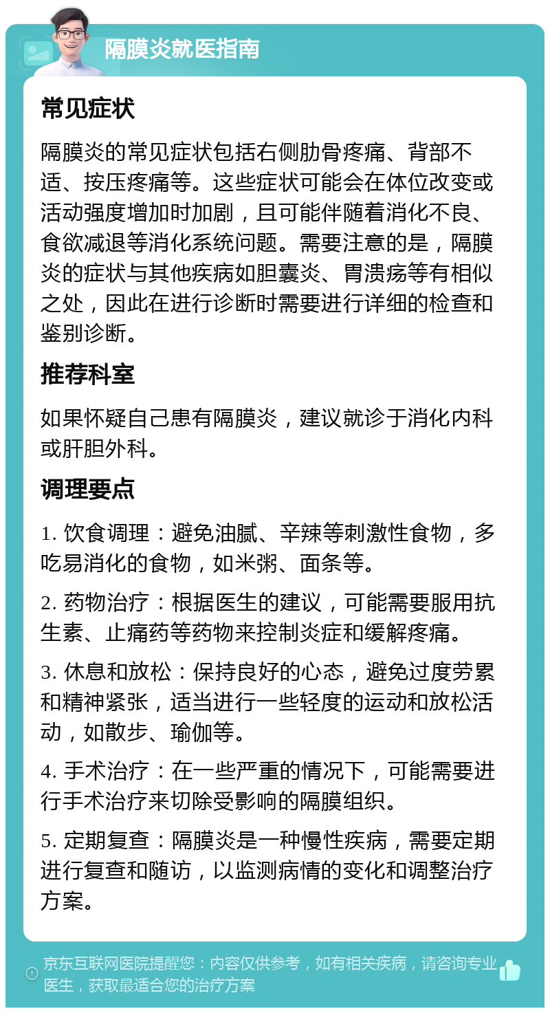 隔膜炎就医指南 常见症状 隔膜炎的常见症状包括右侧肋骨疼痛、背部不适、按压疼痛等。这些症状可能会在体位改变或活动强度增加时加剧，且可能伴随着消化不良、食欲减退等消化系统问题。需要注意的是，隔膜炎的症状与其他疾病如胆囊炎、胃溃疡等有相似之处，因此在进行诊断时需要进行详细的检查和鉴别诊断。 推荐科室 如果怀疑自己患有隔膜炎，建议就诊于消化内科或肝胆外科。 调理要点 1. 饮食调理：避免油腻、辛辣等刺激性食物，多吃易消化的食物，如米粥、面条等。 2. 药物治疗：根据医生的建议，可能需要服用抗生素、止痛药等药物来控制炎症和缓解疼痛。 3. 休息和放松：保持良好的心态，避免过度劳累和精神紧张，适当进行一些轻度的运动和放松活动，如散步、瑜伽等。 4. 手术治疗：在一些严重的情况下，可能需要进行手术治疗来切除受影响的隔膜组织。 5. 定期复查：隔膜炎是一种慢性疾病，需要定期进行复查和随访，以监测病情的变化和调整治疗方案。