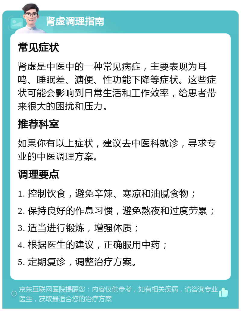 肾虚调理指南 常见症状 肾虚是中医中的一种常见病症，主要表现为耳鸣、睡眠差、溏便、性功能下降等症状。这些症状可能会影响到日常生活和工作效率，给患者带来很大的困扰和压力。 推荐科室 如果你有以上症状，建议去中医科就诊，寻求专业的中医调理方案。 调理要点 1. 控制饮食，避免辛辣、寒凉和油腻食物； 2. 保持良好的作息习惯，避免熬夜和过度劳累； 3. 适当进行锻炼，增强体质； 4. 根据医生的建议，正确服用中药； 5. 定期复诊，调整治疗方案。