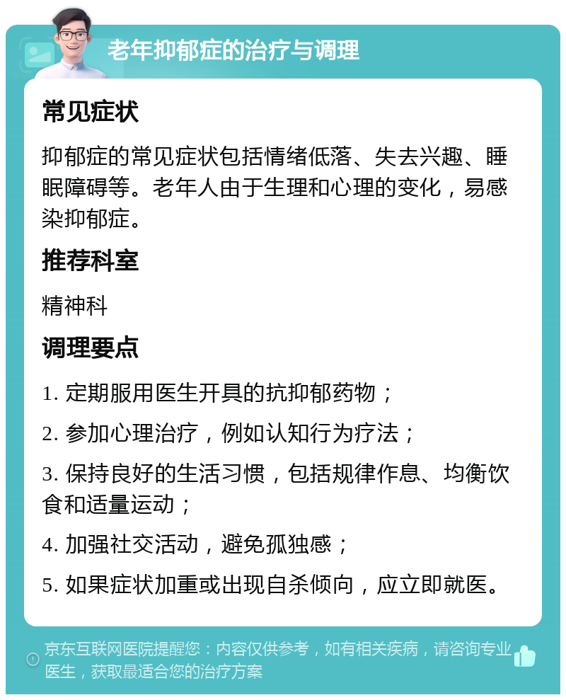 老年抑郁症的治疗与调理 常见症状 抑郁症的常见症状包括情绪低落、失去兴趣、睡眠障碍等。老年人由于生理和心理的变化，易感染抑郁症。 推荐科室 精神科 调理要点 1. 定期服用医生开具的抗抑郁药物； 2. 参加心理治疗，例如认知行为疗法； 3. 保持良好的生活习惯，包括规律作息、均衡饮食和适量运动； 4. 加强社交活动，避免孤独感； 5. 如果症状加重或出现自杀倾向，应立即就医。