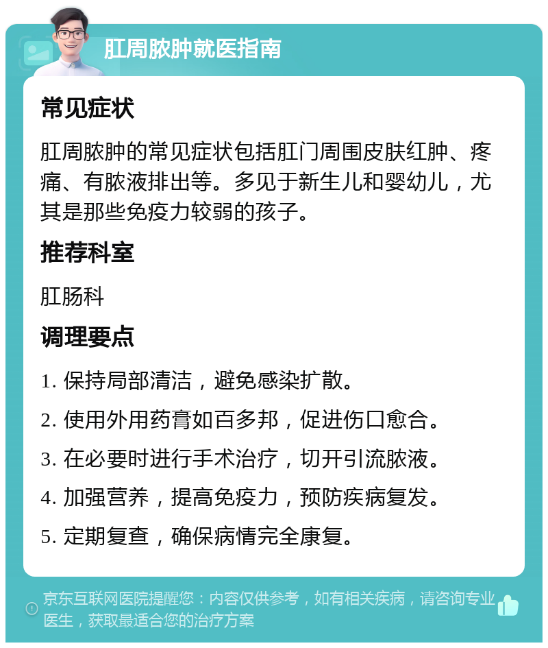 肛周脓肿就医指南 常见症状 肛周脓肿的常见症状包括肛门周围皮肤红肿、疼痛、有脓液排出等。多见于新生儿和婴幼儿，尤其是那些免疫力较弱的孩子。 推荐科室 肛肠科 调理要点 1. 保持局部清洁，避免感染扩散。 2. 使用外用药膏如百多邦，促进伤口愈合。 3. 在必要时进行手术治疗，切开引流脓液。 4. 加强营养，提高免疫力，预防疾病复发。 5. 定期复查，确保病情完全康复。