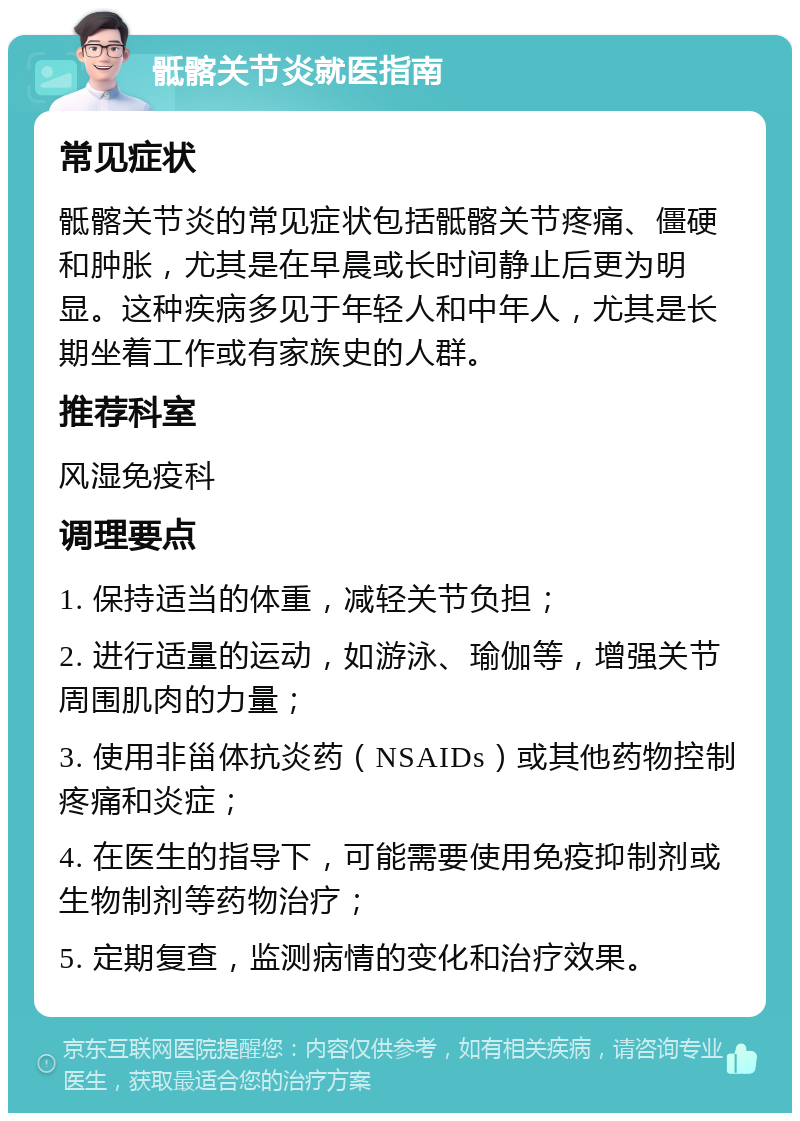 骶髂关节炎就医指南 常见症状 骶髂关节炎的常见症状包括骶髂关节疼痛、僵硬和肿胀，尤其是在早晨或长时间静止后更为明显。这种疾病多见于年轻人和中年人，尤其是长期坐着工作或有家族史的人群。 推荐科室 风湿免疫科 调理要点 1. 保持适当的体重，减轻关节负担； 2. 进行适量的运动，如游泳、瑜伽等，增强关节周围肌肉的力量； 3. 使用非甾体抗炎药（NSAIDs）或其他药物控制疼痛和炎症； 4. 在医生的指导下，可能需要使用免疫抑制剂或生物制剂等药物治疗； 5. 定期复查，监测病情的变化和治疗效果。