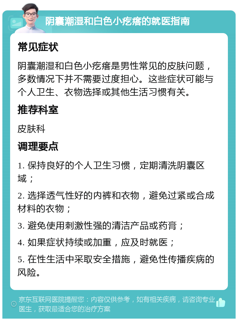 阴囊潮湿和白色小疙瘩的就医指南 常见症状 阴囊潮湿和白色小疙瘩是男性常见的皮肤问题，多数情况下并不需要过度担心。这些症状可能与个人卫生、衣物选择或其他生活习惯有关。 推荐科室 皮肤科 调理要点 1. 保持良好的个人卫生习惯，定期清洗阴囊区域； 2. 选择透气性好的内裤和衣物，避免过紧或合成材料的衣物； 3. 避免使用刺激性强的清洁产品或药膏； 4. 如果症状持续或加重，应及时就医； 5. 在性生活中采取安全措施，避免性传播疾病的风险。