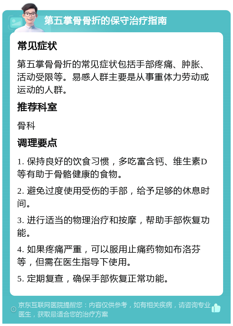 第五掌骨骨折的保守治疗指南 常见症状 第五掌骨骨折的常见症状包括手部疼痛、肿胀、活动受限等。易感人群主要是从事重体力劳动或运动的人群。 推荐科室 骨科 调理要点 1. 保持良好的饮食习惯，多吃富含钙、维生素D等有助于骨骼健康的食物。 2. 避免过度使用受伤的手部，给予足够的休息时间。 3. 进行适当的物理治疗和按摩，帮助手部恢复功能。 4. 如果疼痛严重，可以服用止痛药物如布洛芬等，但需在医生指导下使用。 5. 定期复查，确保手部恢复正常功能。