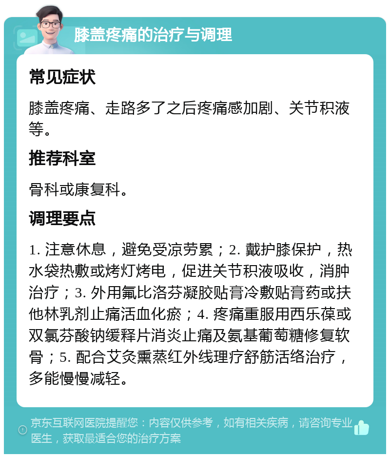 膝盖疼痛的治疗与调理 常见症状 膝盖疼痛、走路多了之后疼痛感加剧、关节积液等。 推荐科室 骨科或康复科。 调理要点 1. 注意休息，避免受凉劳累；2. 戴护膝保护，热水袋热敷或烤灯烤电，促进关节积液吸收，消肿治疗；3. 外用氟比洛芬凝胶贴膏冷敷贴膏药或扶他林乳剂止痛活血化瘀；4. 疼痛重服用西乐葆或双氯芬酸钠缓释片消炎止痛及氨基葡萄糖修复软骨；5. 配合艾灸熏蒸红外线理疗舒筋活络治疗，多能慢慢减轻。