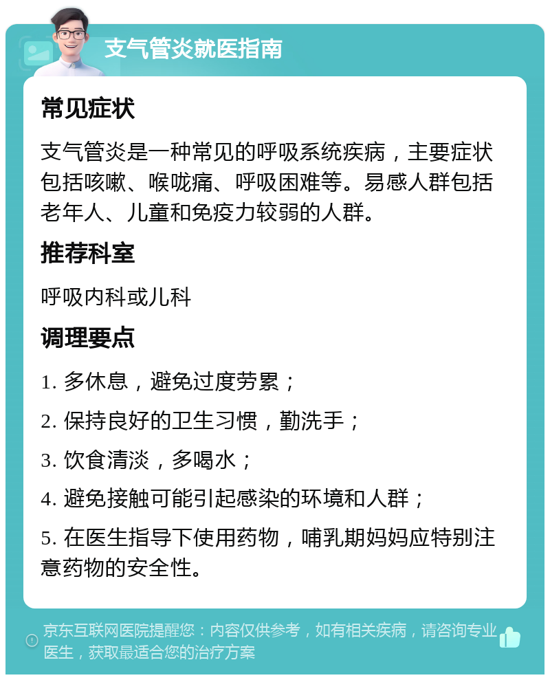 支气管炎就医指南 常见症状 支气管炎是一种常见的呼吸系统疾病，主要症状包括咳嗽、喉咙痛、呼吸困难等。易感人群包括老年人、儿童和免疫力较弱的人群。 推荐科室 呼吸内科或儿科 调理要点 1. 多休息，避免过度劳累； 2. 保持良好的卫生习惯，勤洗手； 3. 饮食清淡，多喝水； 4. 避免接触可能引起感染的环境和人群； 5. 在医生指导下使用药物，哺乳期妈妈应特别注意药物的安全性。