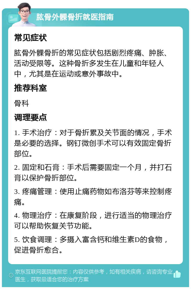 肱骨外髁骨折就医指南 常见症状 肱骨外髁骨折的常见症状包括剧烈疼痛、肿胀、活动受限等。这种骨折多发生在儿童和年轻人中，尤其是在运动或意外事故中。 推荐科室 骨科 调理要点 1. 手术治疗：对于骨折累及关节面的情况，手术是必要的选择。钢钉微创手术可以有效固定骨折部位。 2. 固定和石膏：手术后需要固定一个月，并打石膏以保护骨折部位。 3. 疼痛管理：使用止痛药物如布洛芬等来控制疼痛。 4. 物理治疗：在康复阶段，进行适当的物理治疗可以帮助恢复关节功能。 5. 饮食调理：多摄入富含钙和维生素D的食物，促进骨折愈合。