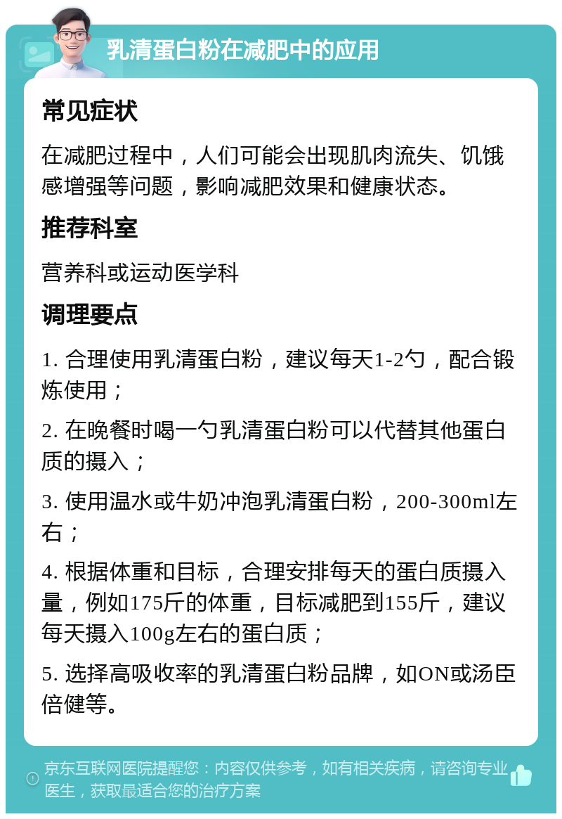 乳清蛋白粉在减肥中的应用 常见症状 在减肥过程中，人们可能会出现肌肉流失、饥饿感增强等问题，影响减肥效果和健康状态。 推荐科室 营养科或运动医学科 调理要点 1. 合理使用乳清蛋白粉，建议每天1-2勺，配合锻炼使用； 2. 在晚餐时喝一勺乳清蛋白粉可以代替其他蛋白质的摄入； 3. 使用温水或牛奶冲泡乳清蛋白粉，200-300ml左右； 4. 根据体重和目标，合理安排每天的蛋白质摄入量，例如175斤的体重，目标减肥到155斤，建议每天摄入100g左右的蛋白质； 5. 选择高吸收率的乳清蛋白粉品牌，如ON或汤臣倍健等。