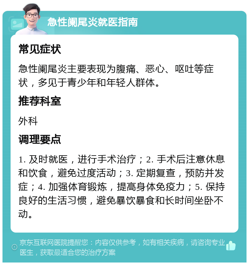 急性阑尾炎就医指南 常见症状 急性阑尾炎主要表现为腹痛、恶心、呕吐等症状，多见于青少年和年轻人群体。 推荐科室 外科 调理要点 1. 及时就医，进行手术治疗；2. 手术后注意休息和饮食，避免过度活动；3. 定期复查，预防并发症；4. 加强体育锻炼，提高身体免疫力；5. 保持良好的生活习惯，避免暴饮暴食和长时间坐卧不动。