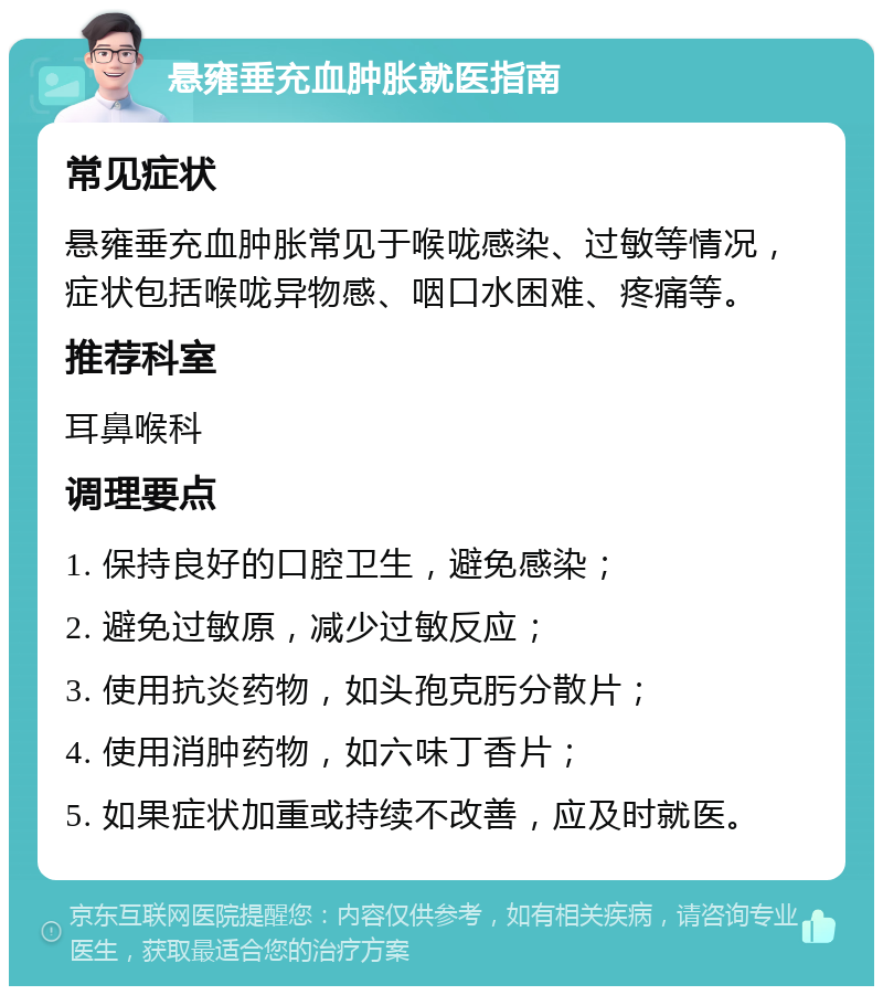 悬雍垂充血肿胀就医指南 常见症状 悬雍垂充血肿胀常见于喉咙感染、过敏等情况，症状包括喉咙异物感、咽口水困难、疼痛等。 推荐科室 耳鼻喉科 调理要点 1. 保持良好的口腔卫生，避免感染； 2. 避免过敏原，减少过敏反应； 3. 使用抗炎药物，如头孢克肟分散片； 4. 使用消肿药物，如六味丁香片； 5. 如果症状加重或持续不改善，应及时就医。