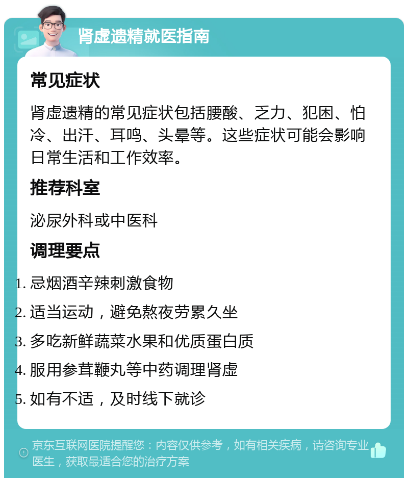 肾虚遗精就医指南 常见症状 肾虚遗精的常见症状包括腰酸、乏力、犯困、怕冷、出汗、耳鸣、头晕等。这些症状可能会影响日常生活和工作效率。 推荐科室 泌尿外科或中医科 调理要点 忌烟酒辛辣刺激食物 适当运动，避免熬夜劳累久坐 多吃新鲜蔬菜水果和优质蛋白质 服用参茸鞭丸等中药调理肾虚 如有不适，及时线下就诊