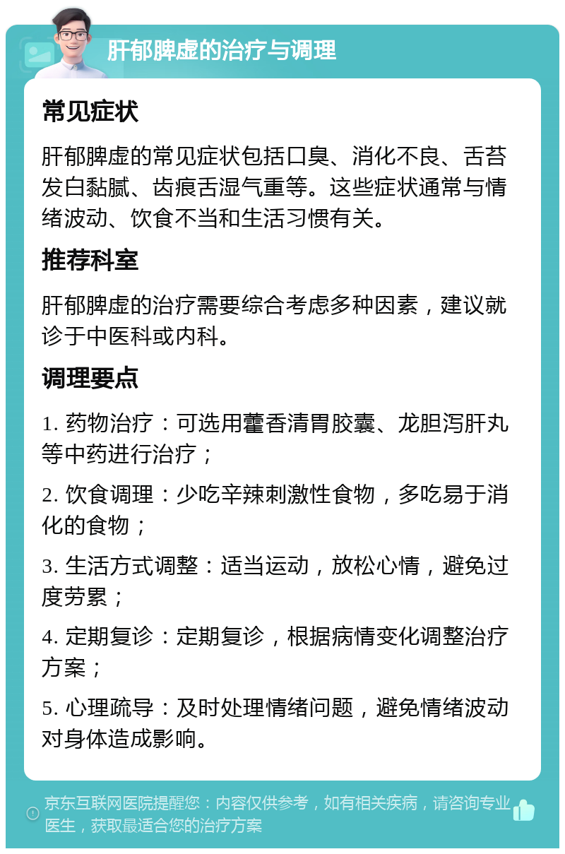 肝郁脾虚的治疗与调理 常见症状 肝郁脾虚的常见症状包括口臭、消化不良、舌苔发白黏腻、齿痕舌湿气重等。这些症状通常与情绪波动、饮食不当和生活习惯有关。 推荐科室 肝郁脾虚的治疗需要综合考虑多种因素，建议就诊于中医科或内科。 调理要点 1. 药物治疗：可选用藿香清胃胶囊、龙胆泻肝丸等中药进行治疗； 2. 饮食调理：少吃辛辣刺激性食物，多吃易于消化的食物； 3. 生活方式调整：适当运动，放松心情，避免过度劳累； 4. 定期复诊：定期复诊，根据病情变化调整治疗方案； 5. 心理疏导：及时处理情绪问题，避免情绪波动对身体造成影响。