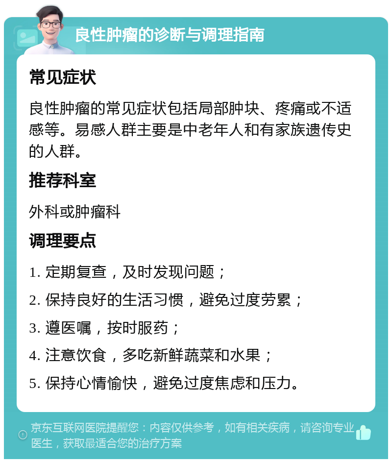 良性肿瘤的诊断与调理指南 常见症状 良性肿瘤的常见症状包括局部肿块、疼痛或不适感等。易感人群主要是中老年人和有家族遗传史的人群。 推荐科室 外科或肿瘤科 调理要点 1. 定期复查，及时发现问题； 2. 保持良好的生活习惯，避免过度劳累； 3. 遵医嘱，按时服药； 4. 注意饮食，多吃新鲜蔬菜和水果； 5. 保持心情愉快，避免过度焦虑和压力。