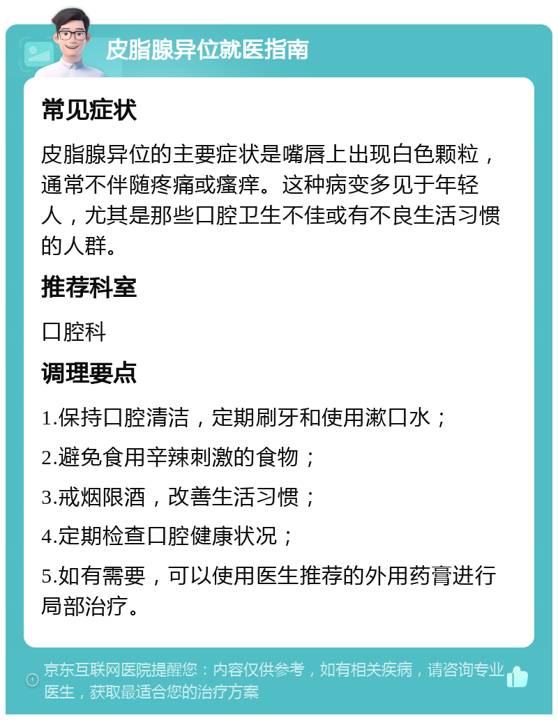 皮脂腺异位就医指南 常见症状 皮脂腺异位的主要症状是嘴唇上出现白色颗粒，通常不伴随疼痛或瘙痒。这种病变多见于年轻人，尤其是那些口腔卫生不佳或有不良生活习惯的人群。 推荐科室 口腔科 调理要点 1.保持口腔清洁，定期刷牙和使用漱口水； 2.避免食用辛辣刺激的食物； 3.戒烟限酒，改善生活习惯； 4.定期检查口腔健康状况； 5.如有需要，可以使用医生推荐的外用药膏进行局部治疗。