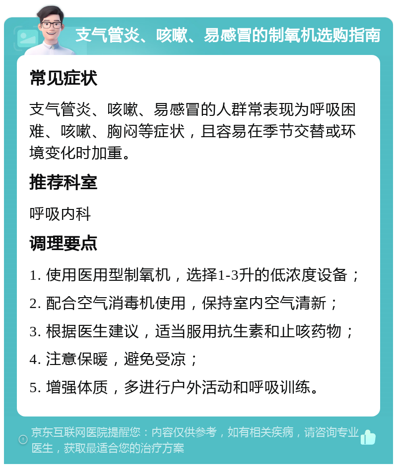 支气管炎、咳嗽、易感冒的制氧机选购指南 常见症状 支气管炎、咳嗽、易感冒的人群常表现为呼吸困难、咳嗽、胸闷等症状，且容易在季节交替或环境变化时加重。 推荐科室 呼吸内科 调理要点 1. 使用医用型制氧机，选择1-3升的低浓度设备； 2. 配合空气消毒机使用，保持室内空气清新； 3. 根据医生建议，适当服用抗生素和止咳药物； 4. 注意保暖，避免受凉； 5. 增强体质，多进行户外活动和呼吸训练。