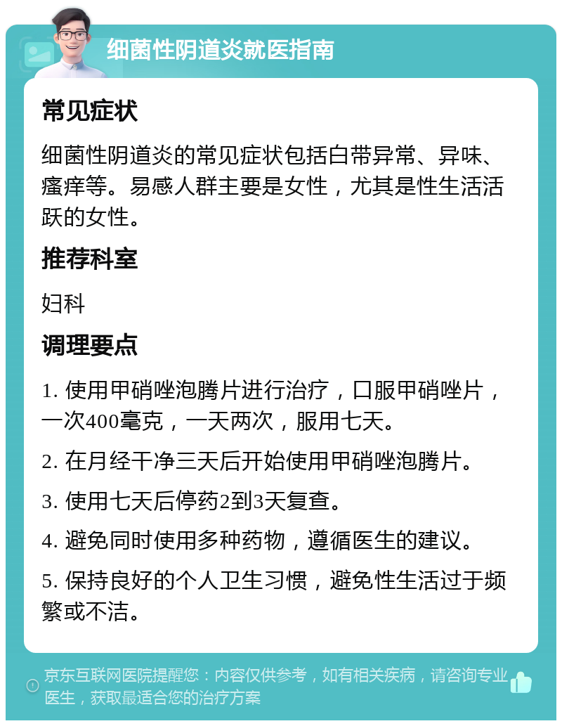 细菌性阴道炎就医指南 常见症状 细菌性阴道炎的常见症状包括白带异常、异味、瘙痒等。易感人群主要是女性，尤其是性生活活跃的女性。 推荐科室 妇科 调理要点 1. 使用甲硝唑泡腾片进行治疗，口服甲硝唑片，一次400毫克，一天两次，服用七天。 2. 在月经干净三天后开始使用甲硝唑泡腾片。 3. 使用七天后停药2到3天复查。 4. 避免同时使用多种药物，遵循医生的建议。 5. 保持良好的个人卫生习惯，避免性生活过于频繁或不洁。