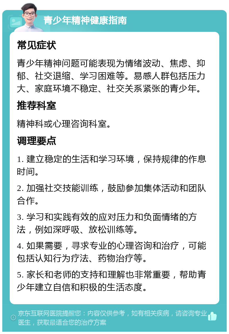 青少年精神健康指南 常见症状 青少年精神问题可能表现为情绪波动、焦虑、抑郁、社交退缩、学习困难等。易感人群包括压力大、家庭环境不稳定、社交关系紧张的青少年。 推荐科室 精神科或心理咨询科室。 调理要点 1. 建立稳定的生活和学习环境，保持规律的作息时间。 2. 加强社交技能训练，鼓励参加集体活动和团队合作。 3. 学习和实践有效的应对压力和负面情绪的方法，例如深呼吸、放松训练等。 4. 如果需要，寻求专业的心理咨询和治疗，可能包括认知行为疗法、药物治疗等。 5. 家长和老师的支持和理解也非常重要，帮助青少年建立自信和积极的生活态度。