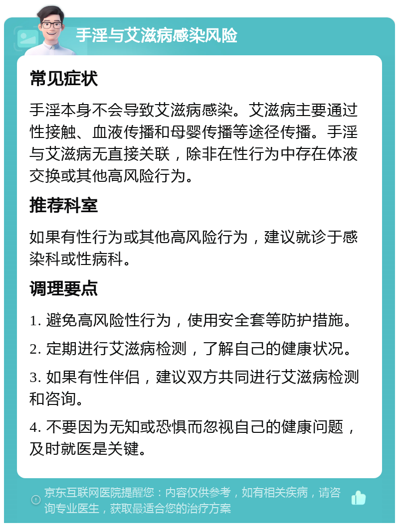 手淫与艾滋病感染风险 常见症状 手淫本身不会导致艾滋病感染。艾滋病主要通过性接触、血液传播和母婴传播等途径传播。手淫与艾滋病无直接关联，除非在性行为中存在体液交换或其他高风险行为。 推荐科室 如果有性行为或其他高风险行为，建议就诊于感染科或性病科。 调理要点 1. 避免高风险性行为，使用安全套等防护措施。 2. 定期进行艾滋病检测，了解自己的健康状况。 3. 如果有性伴侣，建议双方共同进行艾滋病检测和咨询。 4. 不要因为无知或恐惧而忽视自己的健康问题，及时就医是关键。