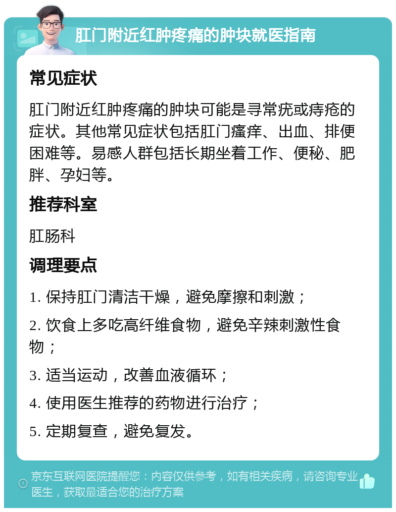 肛门附近红肿疼痛的肿块就医指南 常见症状 肛门附近红肿疼痛的肿块可能是寻常疣或痔疮的症状。其他常见症状包括肛门瘙痒、出血、排便困难等。易感人群包括长期坐着工作、便秘、肥胖、孕妇等。 推荐科室 肛肠科 调理要点 1. 保持肛门清洁干燥，避免摩擦和刺激； 2. 饮食上多吃高纤维食物，避免辛辣刺激性食物； 3. 适当运动，改善血液循环； 4. 使用医生推荐的药物进行治疗； 5. 定期复查，避免复发。