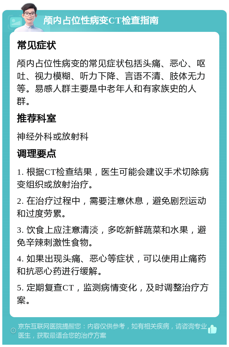 颅内占位性病变CT检查指南 常见症状 颅内占位性病变的常见症状包括头痛、恶心、呕吐、视力模糊、听力下降、言语不清、肢体无力等。易感人群主要是中老年人和有家族史的人群。 推荐科室 神经外科或放射科 调理要点 1. 根据CT检查结果，医生可能会建议手术切除病变组织或放射治疗。 2. 在治疗过程中，需要注意休息，避免剧烈运动和过度劳累。 3. 饮食上应注意清淡，多吃新鲜蔬菜和水果，避免辛辣刺激性食物。 4. 如果出现头痛、恶心等症状，可以使用止痛药和抗恶心药进行缓解。 5. 定期复查CT，监测病情变化，及时调整治疗方案。