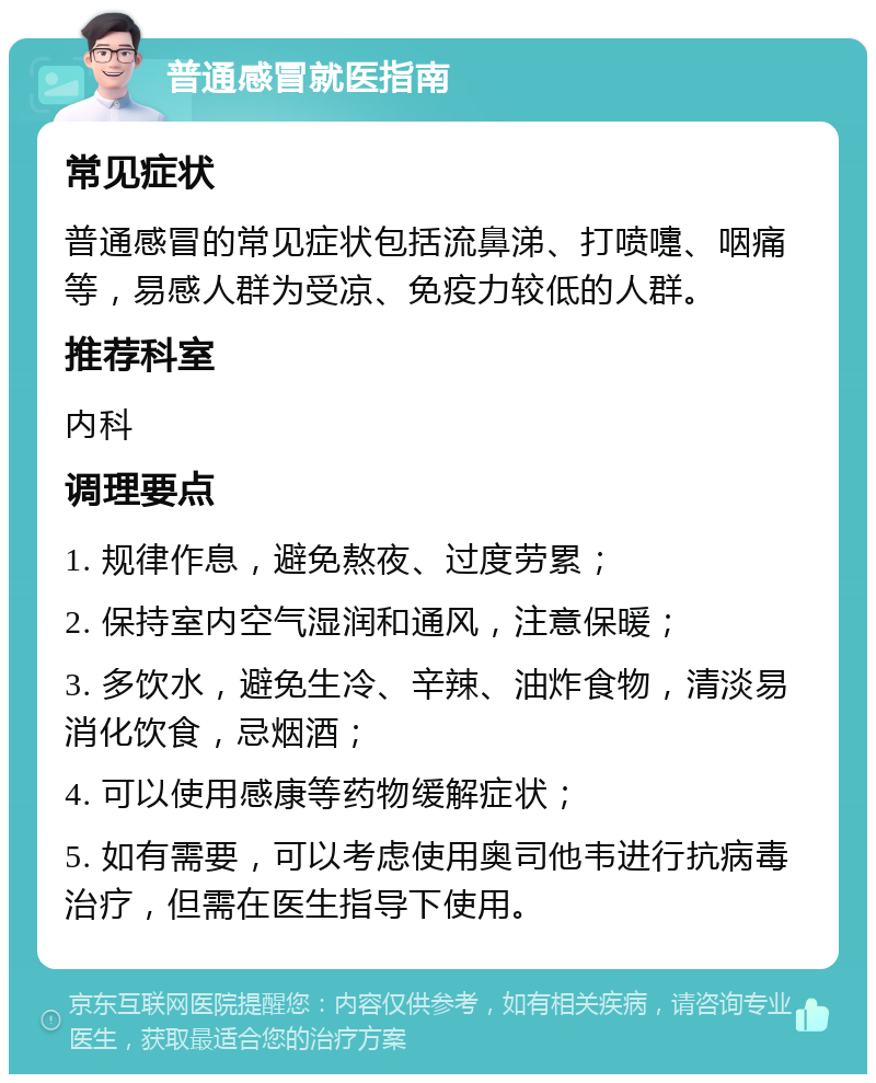 普通感冒就医指南 常见症状 普通感冒的常见症状包括流鼻涕、打喷嚏、咽痛等，易感人群为受凉、免疫力较低的人群。 推荐科室 内科 调理要点 1. 规律作息，避免熬夜、过度劳累； 2. 保持室内空气湿润和通风，注意保暖； 3. 多饮水，避免生冷、辛辣、油炸食物，清淡易消化饮食，忌烟酒； 4. 可以使用感康等药物缓解症状； 5. 如有需要，可以考虑使用奥司他韦进行抗病毒治疗，但需在医生指导下使用。