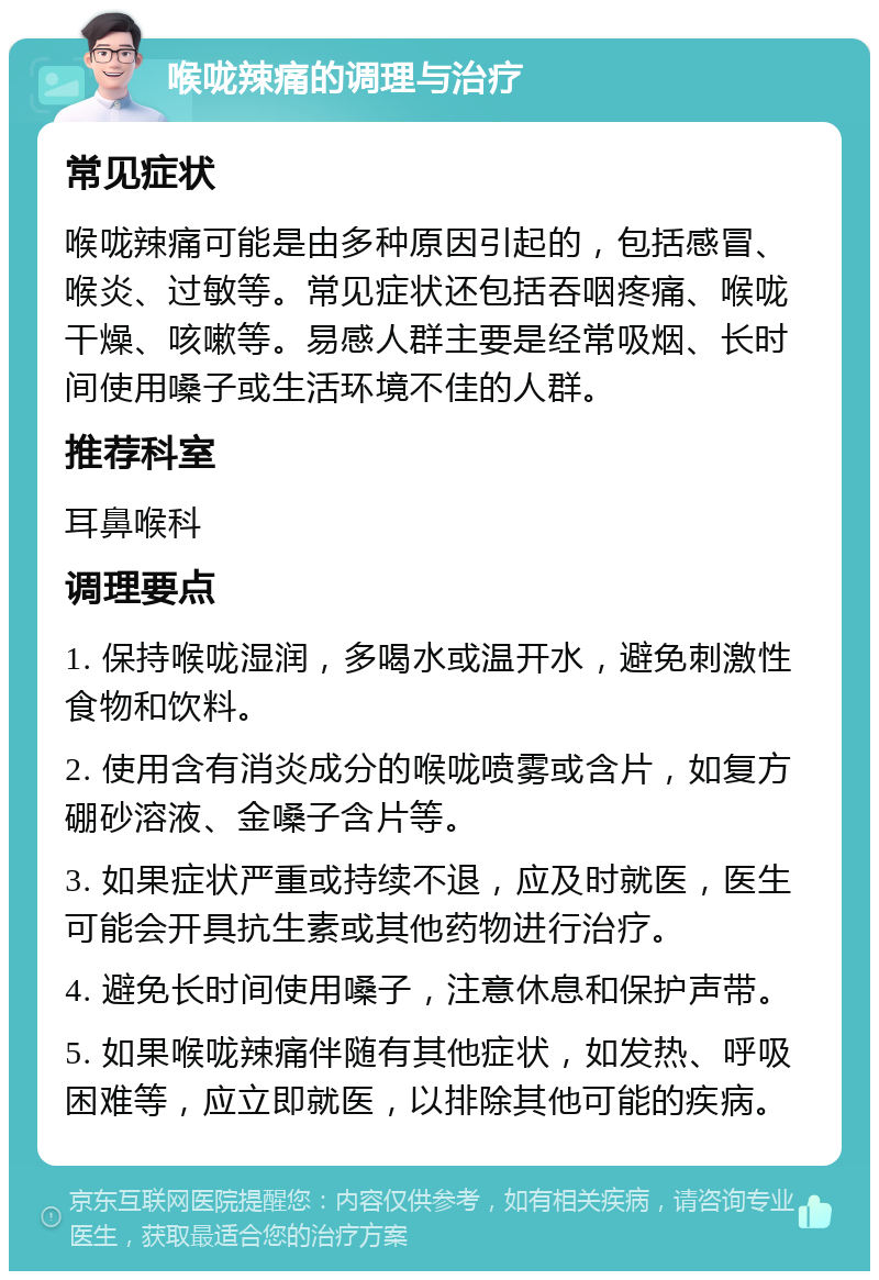 喉咙辣痛的调理与治疗 常见症状 喉咙辣痛可能是由多种原因引起的，包括感冒、喉炎、过敏等。常见症状还包括吞咽疼痛、喉咙干燥、咳嗽等。易感人群主要是经常吸烟、长时间使用嗓子或生活环境不佳的人群。 推荐科室 耳鼻喉科 调理要点 1. 保持喉咙湿润，多喝水或温开水，避免刺激性食物和饮料。 2. 使用含有消炎成分的喉咙喷雾或含片，如复方硼砂溶液、金嗓子含片等。 3. 如果症状严重或持续不退，应及时就医，医生可能会开具抗生素或其他药物进行治疗。 4. 避免长时间使用嗓子，注意休息和保护声带。 5. 如果喉咙辣痛伴随有其他症状，如发热、呼吸困难等，应立即就医，以排除其他可能的疾病。