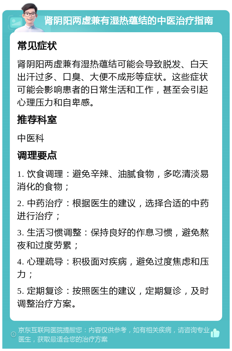 肾阴阳两虚兼有湿热蕴结的中医治疗指南 常见症状 肾阴阳两虚兼有湿热蕴结可能会导致脱发、白天出汗过多、口臭、大便不成形等症状。这些症状可能会影响患者的日常生活和工作，甚至会引起心理压力和自卑感。 推荐科室 中医科 调理要点 1. 饮食调理：避免辛辣、油腻食物，多吃清淡易消化的食物； 2. 中药治疗：根据医生的建议，选择合适的中药进行治疗； 3. 生活习惯调整：保持良好的作息习惯，避免熬夜和过度劳累； 4. 心理疏导：积极面对疾病，避免过度焦虑和压力； 5. 定期复诊：按照医生的建议，定期复诊，及时调整治疗方案。