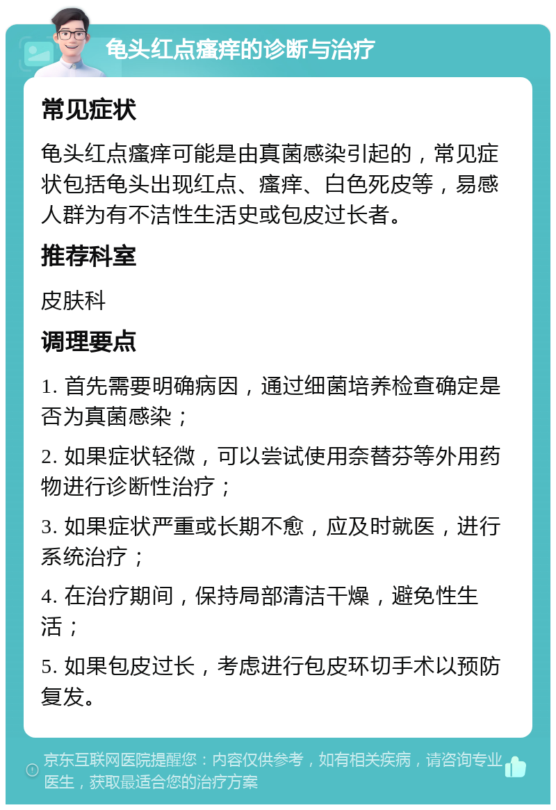 龟头红点瘙痒的诊断与治疗 常见症状 龟头红点瘙痒可能是由真菌感染引起的，常见症状包括龟头出现红点、瘙痒、白色死皮等，易感人群为有不洁性生活史或包皮过长者。 推荐科室 皮肤科 调理要点 1. 首先需要明确病因，通过细菌培养检查确定是否为真菌感染； 2. 如果症状轻微，可以尝试使用奈替芬等外用药物进行诊断性治疗； 3. 如果症状严重或长期不愈，应及时就医，进行系统治疗； 4. 在治疗期间，保持局部清洁干燥，避免性生活； 5. 如果包皮过长，考虑进行包皮环切手术以预防复发。