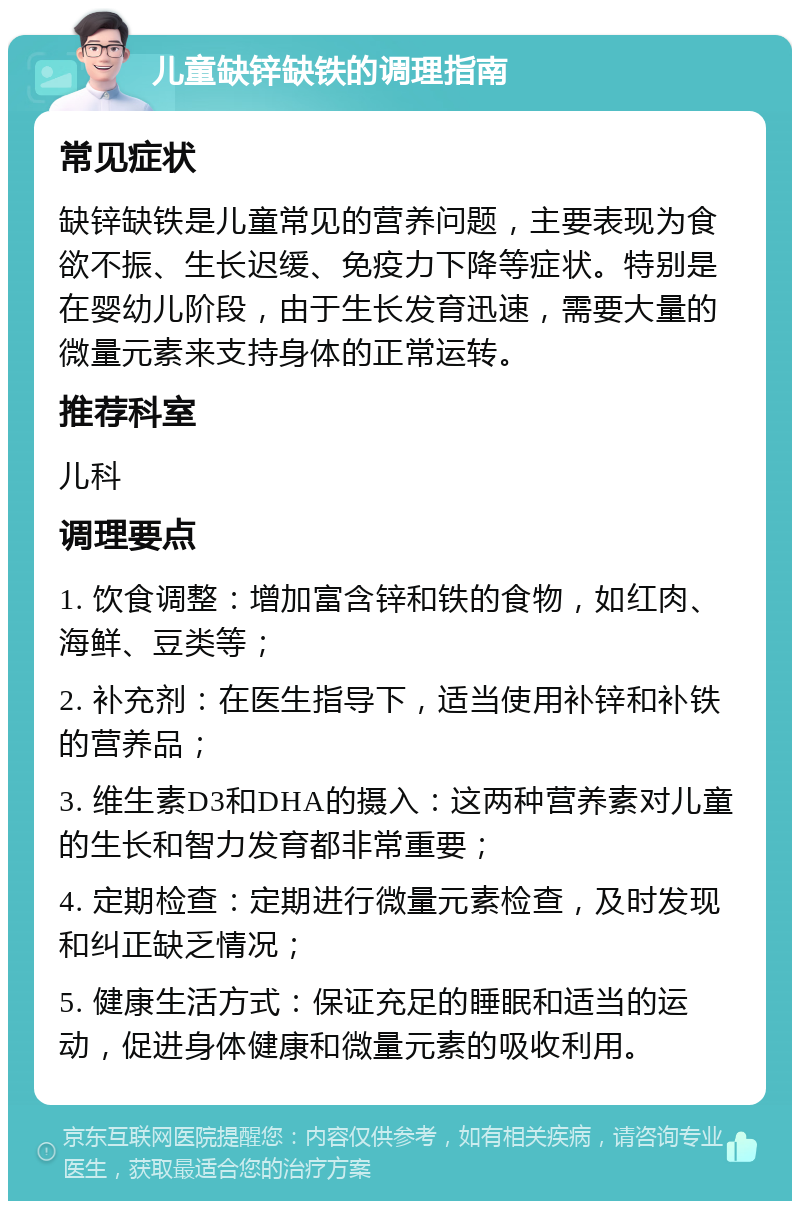 儿童缺锌缺铁的调理指南 常见症状 缺锌缺铁是儿童常见的营养问题，主要表现为食欲不振、生长迟缓、免疫力下降等症状。特别是在婴幼儿阶段，由于生长发育迅速，需要大量的微量元素来支持身体的正常运转。 推荐科室 儿科 调理要点 1. 饮食调整：增加富含锌和铁的食物，如红肉、海鲜、豆类等； 2. 补充剂：在医生指导下，适当使用补锌和补铁的营养品； 3. 维生素D3和DHA的摄入：这两种营养素对儿童的生长和智力发育都非常重要； 4. 定期检查：定期进行微量元素检查，及时发现和纠正缺乏情况； 5. 健康生活方式：保证充足的睡眠和适当的运动，促进身体健康和微量元素的吸收利用。