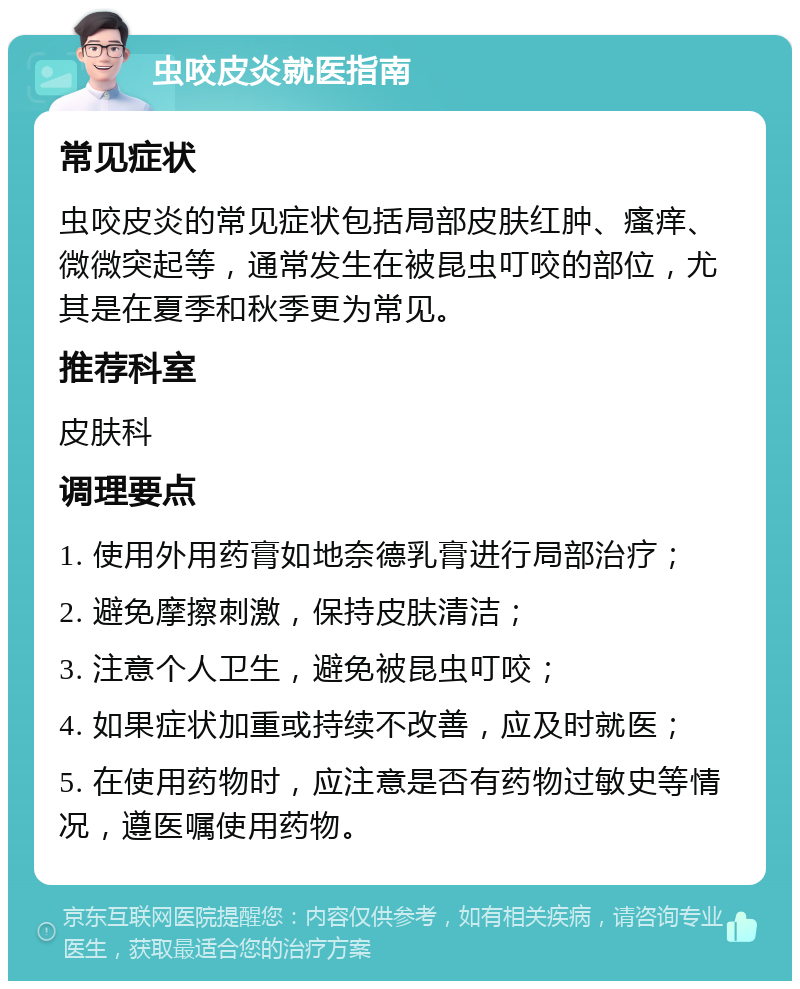 虫咬皮炎就医指南 常见症状 虫咬皮炎的常见症状包括局部皮肤红肿、瘙痒、微微突起等，通常发生在被昆虫叮咬的部位，尤其是在夏季和秋季更为常见。 推荐科室 皮肤科 调理要点 1. 使用外用药膏如地奈德乳膏进行局部治疗； 2. 避免摩擦刺激，保持皮肤清洁； 3. 注意个人卫生，避免被昆虫叮咬； 4. 如果症状加重或持续不改善，应及时就医； 5. 在使用药物时，应注意是否有药物过敏史等情况，遵医嘱使用药物。