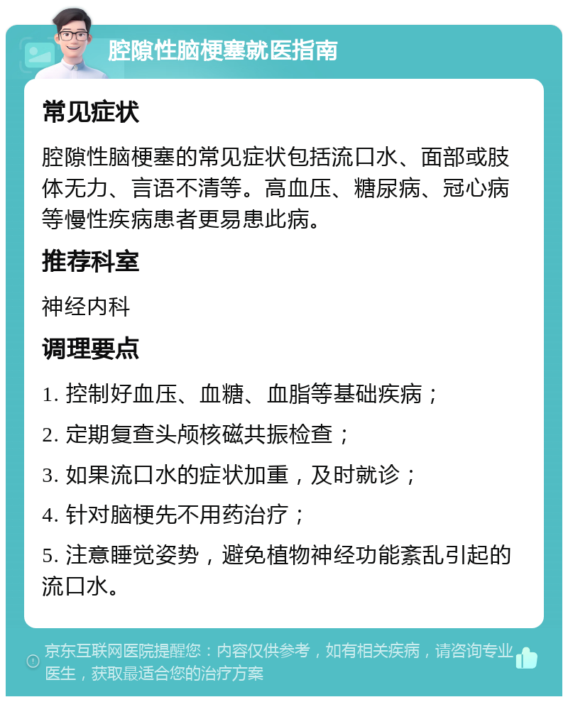 腔隙性脑梗塞就医指南 常见症状 腔隙性脑梗塞的常见症状包括流口水、面部或肢体无力、言语不清等。高血压、糖尿病、冠心病等慢性疾病患者更易患此病。 推荐科室 神经内科 调理要点 1. 控制好血压、血糖、血脂等基础疾病； 2. 定期复查头颅核磁共振检查； 3. 如果流口水的症状加重，及时就诊； 4. 针对脑梗先不用药治疗； 5. 注意睡觉姿势，避免植物神经功能紊乱引起的流口水。