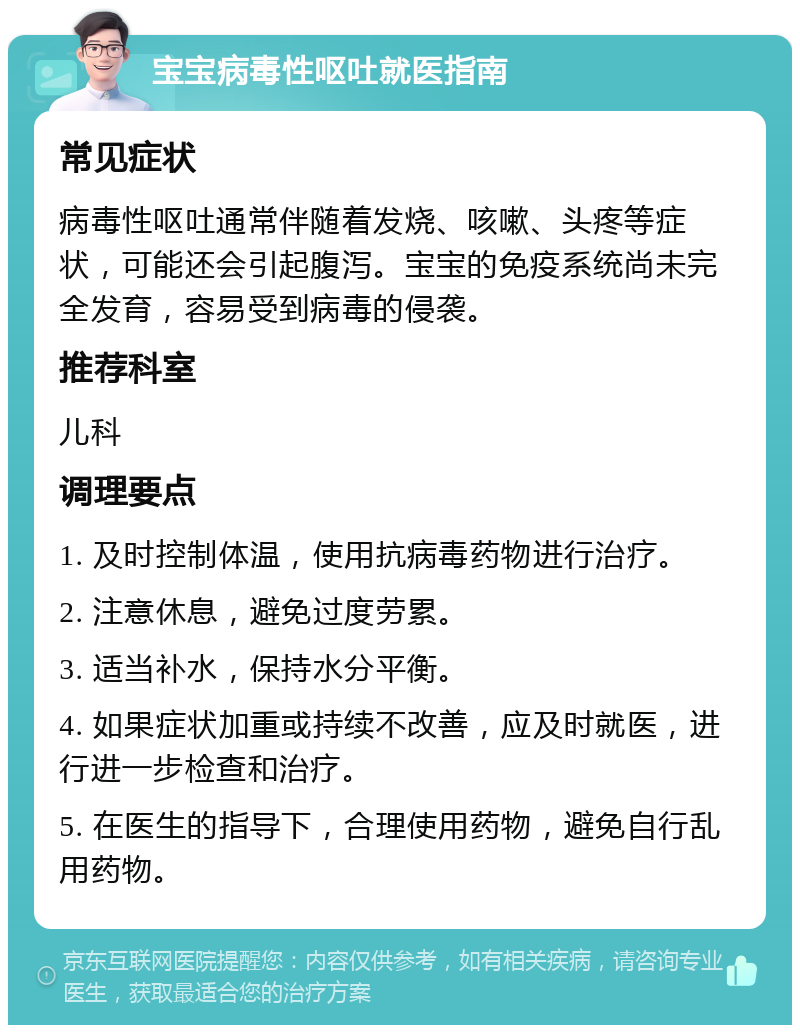 宝宝病毒性呕吐就医指南 常见症状 病毒性呕吐通常伴随着发烧、咳嗽、头疼等症状，可能还会引起腹泻。宝宝的免疫系统尚未完全发育，容易受到病毒的侵袭。 推荐科室 儿科 调理要点 1. 及时控制体温，使用抗病毒药物进行治疗。 2. 注意休息，避免过度劳累。 3. 适当补水，保持水分平衡。 4. 如果症状加重或持续不改善，应及时就医，进行进一步检查和治疗。 5. 在医生的指导下，合理使用药物，避免自行乱用药物。