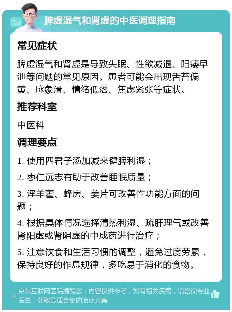 脾虚湿气和肾虚的中医调理指南 常见症状 脾虚湿气和肾虚是导致失眠、性欲减退、阳痿早泄等问题的常见原因。患者可能会出现舌苔偏黄、脉象滑、情绪低落、焦虑紧张等症状。 推荐科室 中医科 调理要点 1. 使用四君子汤加减来健脾利湿； 2. 枣仁远志有助于改善睡眠质量； 3. 淫羊藿、蜂房、姜片可改善性功能方面的问题； 4. 根据具体情况选择清热利湿、疏肝理气或改善肾阳虚或肾阴虚的中成药进行治疗； 5. 注意饮食和生活习惯的调整，避免过度劳累，保持良好的作息规律，多吃易于消化的食物。