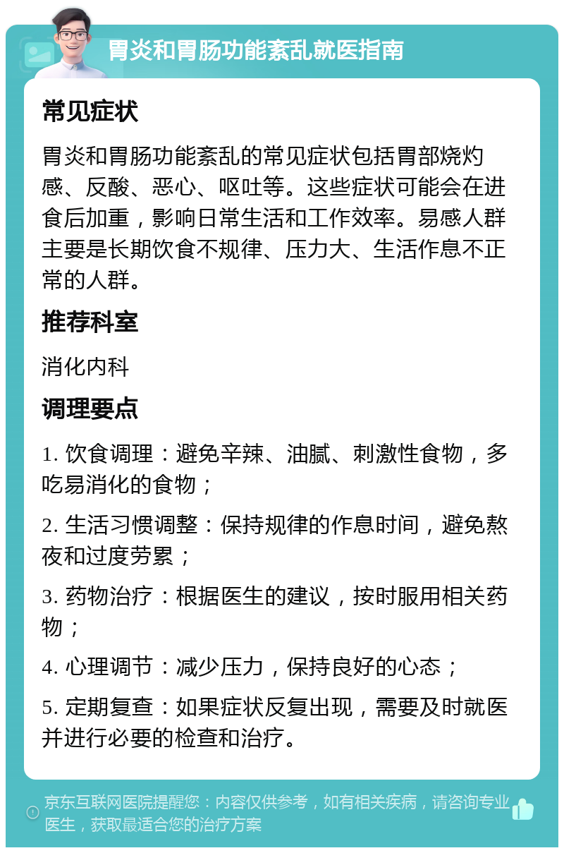 胃炎和胃肠功能紊乱就医指南 常见症状 胃炎和胃肠功能紊乱的常见症状包括胃部烧灼感、反酸、恶心、呕吐等。这些症状可能会在进食后加重，影响日常生活和工作效率。易感人群主要是长期饮食不规律、压力大、生活作息不正常的人群。 推荐科室 消化内科 调理要点 1. 饮食调理：避免辛辣、油腻、刺激性食物，多吃易消化的食物； 2. 生活习惯调整：保持规律的作息时间，避免熬夜和过度劳累； 3. 药物治疗：根据医生的建议，按时服用相关药物； 4. 心理调节：减少压力，保持良好的心态； 5. 定期复查：如果症状反复出现，需要及时就医并进行必要的检查和治疗。