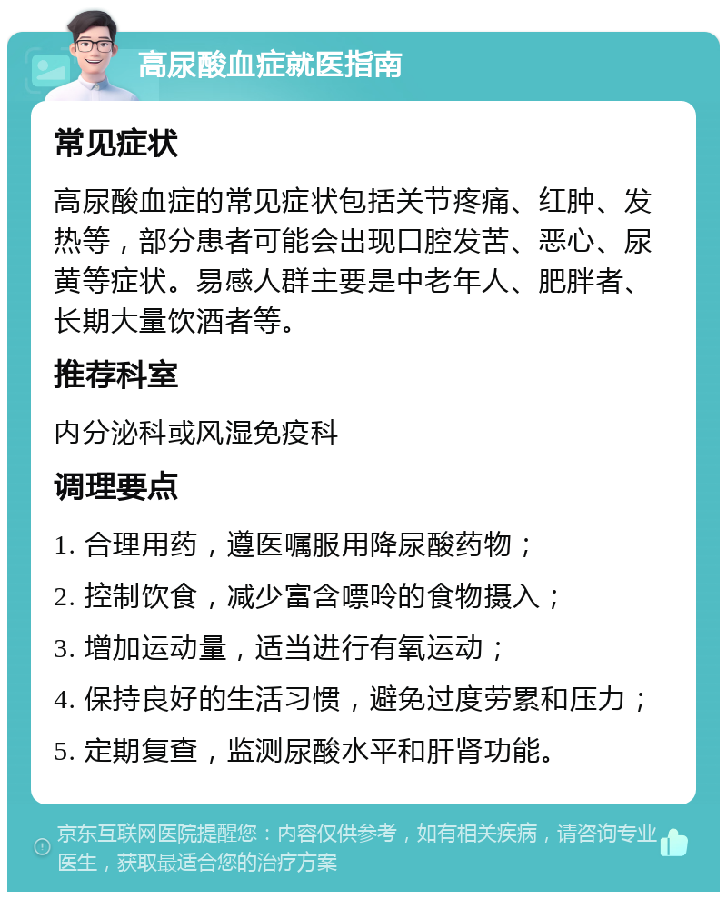 高尿酸血症就医指南 常见症状 高尿酸血症的常见症状包括关节疼痛、红肿、发热等，部分患者可能会出现口腔发苦、恶心、尿黄等症状。易感人群主要是中老年人、肥胖者、长期大量饮酒者等。 推荐科室 内分泌科或风湿免疫科 调理要点 1. 合理用药，遵医嘱服用降尿酸药物； 2. 控制饮食，减少富含嘌呤的食物摄入； 3. 增加运动量，适当进行有氧运动； 4. 保持良好的生活习惯，避免过度劳累和压力； 5. 定期复查，监测尿酸水平和肝肾功能。