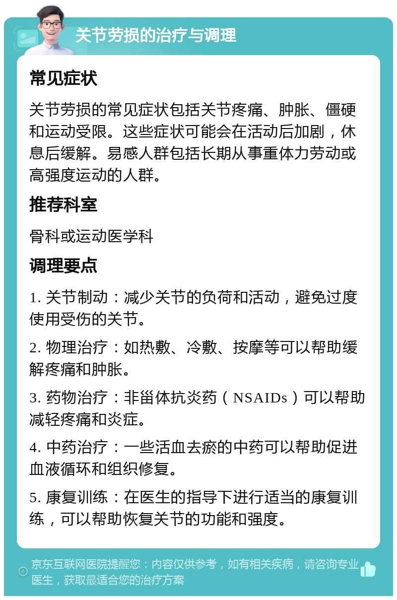 关节劳损的治疗与调理 常见症状 关节劳损的常见症状包括关节疼痛、肿胀、僵硬和运动受限。这些症状可能会在活动后加剧，休息后缓解。易感人群包括长期从事重体力劳动或高强度运动的人群。 推荐科室 骨科或运动医学科 调理要点 1. 关节制动：减少关节的负荷和活动，避免过度使用受伤的关节。 2. 物理治疗：如热敷、冷敷、按摩等可以帮助缓解疼痛和肿胀。 3. 药物治疗：非甾体抗炎药（NSAIDs）可以帮助减轻疼痛和炎症。 4. 中药治疗：一些活血去瘀的中药可以帮助促进血液循环和组织修复。 5. 康复训练：在医生的指导下进行适当的康复训练，可以帮助恢复关节的功能和强度。