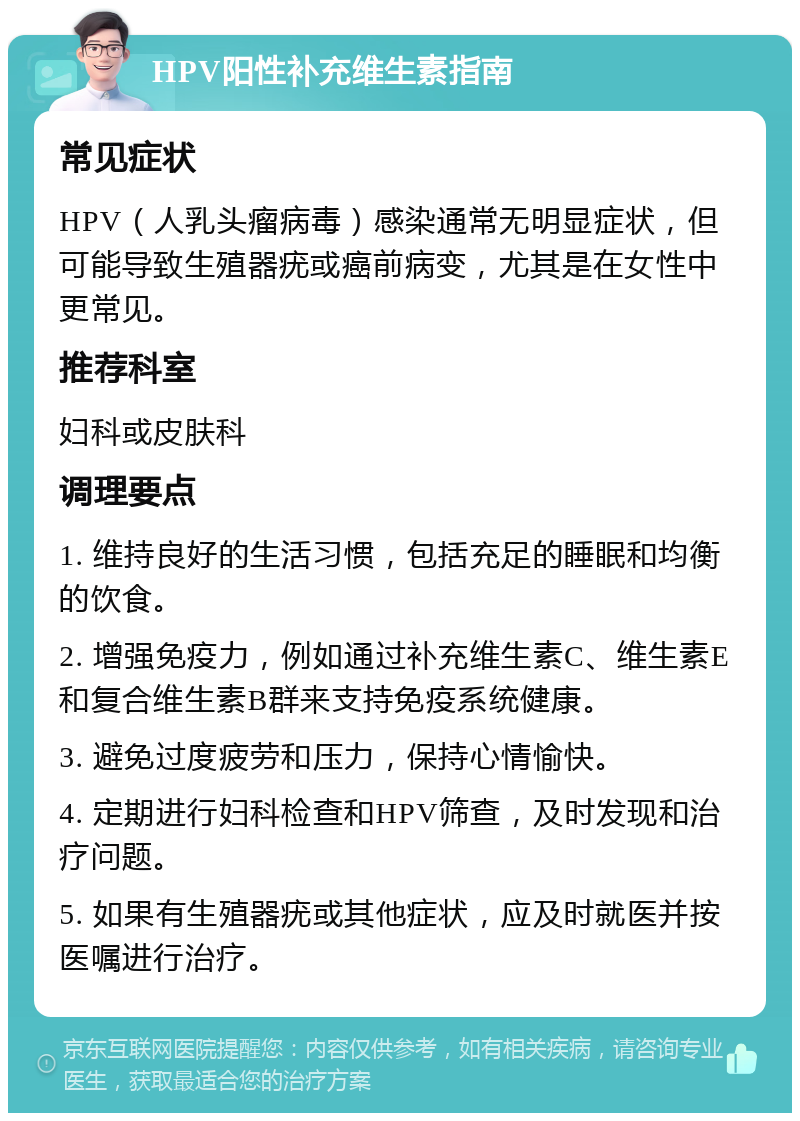 HPV阳性补充维生素指南 常见症状 HPV（人乳头瘤病毒）感染通常无明显症状，但可能导致生殖器疣或癌前病变，尤其是在女性中更常见。 推荐科室 妇科或皮肤科 调理要点 1. 维持良好的生活习惯，包括充足的睡眠和均衡的饮食。 2. 增强免疫力，例如通过补充维生素C、维生素E和复合维生素B群来支持免疫系统健康。 3. 避免过度疲劳和压力，保持心情愉快。 4. 定期进行妇科检查和HPV筛查，及时发现和治疗问题。 5. 如果有生殖器疣或其他症状，应及时就医并按医嘱进行治疗。