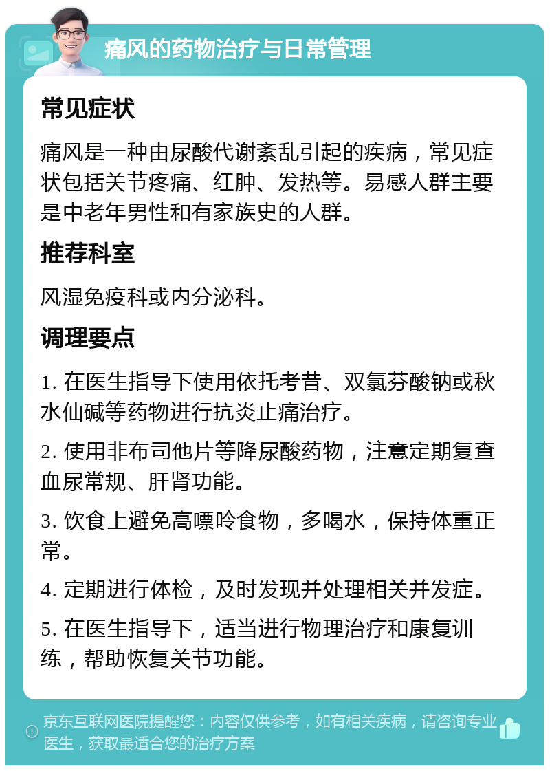 痛风的药物治疗与日常管理 常见症状 痛风是一种由尿酸代谢紊乱引起的疾病，常见症状包括关节疼痛、红肿、发热等。易感人群主要是中老年男性和有家族史的人群。 推荐科室 风湿免疫科或内分泌科。 调理要点 1. 在医生指导下使用依托考昔、双氯芬酸钠或秋水仙碱等药物进行抗炎止痛治疗。 2. 使用非布司他片等降尿酸药物，注意定期复查血尿常规、肝肾功能。 3. 饮食上避免高嘌呤食物，多喝水，保持体重正常。 4. 定期进行体检，及时发现并处理相关并发症。 5. 在医生指导下，适当进行物理治疗和康复训练，帮助恢复关节功能。