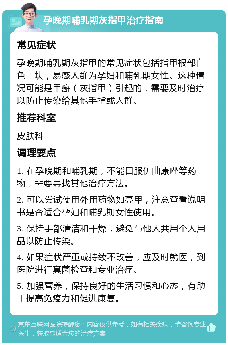 孕晚期哺乳期灰指甲治疗指南 常见症状 孕晚期哺乳期灰指甲的常见症状包括指甲根部白色一块，易感人群为孕妇和哺乳期女性。这种情况可能是甲癣（灰指甲）引起的，需要及时治疗以防止传染给其他手指或人群。 推荐科室 皮肤科 调理要点 1. 在孕晚期和哺乳期，不能口服伊曲康唑等药物，需要寻找其他治疗方法。 2. 可以尝试使用外用药物如亮甲，注意查看说明书是否适合孕妇和哺乳期女性使用。 3. 保持手部清洁和干燥，避免与他人共用个人用品以防止传染。 4. 如果症状严重或持续不改善，应及时就医，到医院进行真菌检查和专业治疗。 5. 加强营养，保持良好的生活习惯和心态，有助于提高免疫力和促进康复。