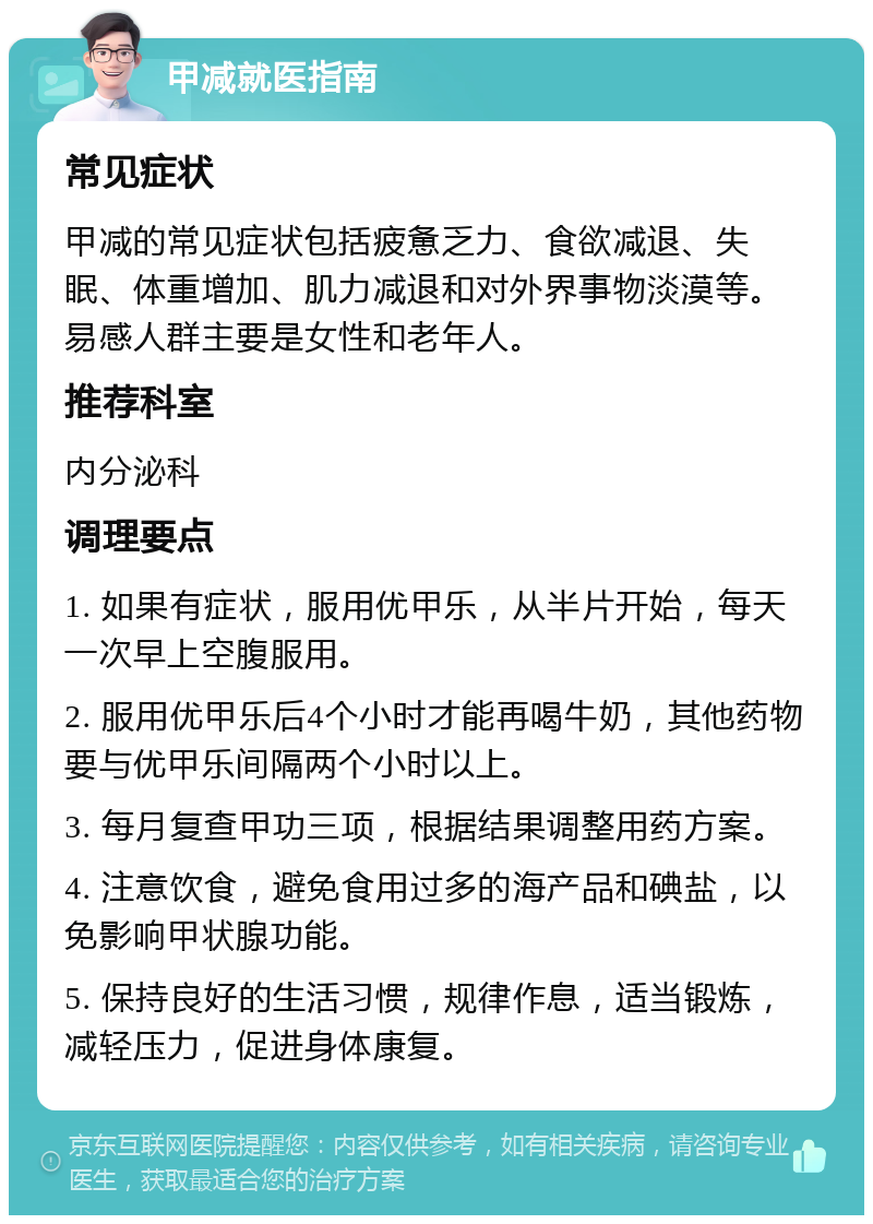 甲减就医指南 常见症状 甲减的常见症状包括疲惫乏力、食欲减退、失眠、体重增加、肌力减退和对外界事物淡漠等。易感人群主要是女性和老年人。 推荐科室 内分泌科 调理要点 1. 如果有症状，服用优甲乐，从半片开始，每天一次早上空腹服用。 2. 服用优甲乐后4个小时才能再喝牛奶，其他药物要与优甲乐间隔两个小时以上。 3. 每月复查甲功三项，根据结果调整用药方案。 4. 注意饮食，避免食用过多的海产品和碘盐，以免影响甲状腺功能。 5. 保持良好的生活习惯，规律作息，适当锻炼，减轻压力，促进身体康复。