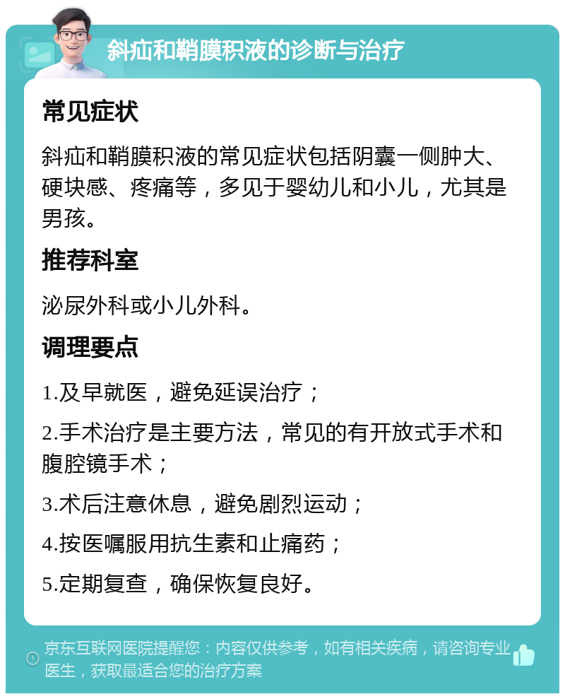 斜疝和鞘膜积液的诊断与治疗 常见症状 斜疝和鞘膜积液的常见症状包括阴囊一侧肿大、硬块感、疼痛等，多见于婴幼儿和小儿，尤其是男孩。 推荐科室 泌尿外科或小儿外科。 调理要点 1.及早就医，避免延误治疗； 2.手术治疗是主要方法，常见的有开放式手术和腹腔镜手术； 3.术后注意休息，避免剧烈运动； 4.按医嘱服用抗生素和止痛药； 5.定期复查，确保恢复良好。