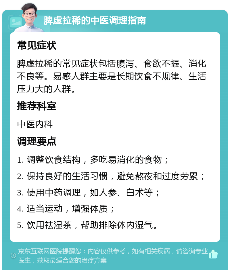 脾虚拉稀的中医调理指南 常见症状 脾虚拉稀的常见症状包括腹泻、食欲不振、消化不良等。易感人群主要是长期饮食不规律、生活压力大的人群。 推荐科室 中医内科 调理要点 1. 调整饮食结构，多吃易消化的食物； 2. 保持良好的生活习惯，避免熬夜和过度劳累； 3. 使用中药调理，如人参、白术等； 4. 适当运动，增强体质； 5. 饮用祛湿茶，帮助排除体内湿气。